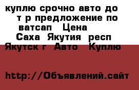 куплю срочно авто до 300т.р предложение по ватсап › Цена ­ 300 - Саха (Якутия) респ., Якутск г. Авто » Куплю   